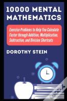10000 Mental Mathematics Exercise Problems To Help You Calculate Faster Through Addition, Multiplication, Subtraction, And Division Shortcuts