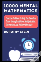 10000 Mental Mathematics Exercise Problems To Help You Calculate Faster Through Addition, Multiplication, Subtraction, And Division Shortcuts