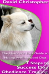 7 Steps To Success Dog Obedience Training: The Quick And Easy Guide To Having Well-Behaved Dog