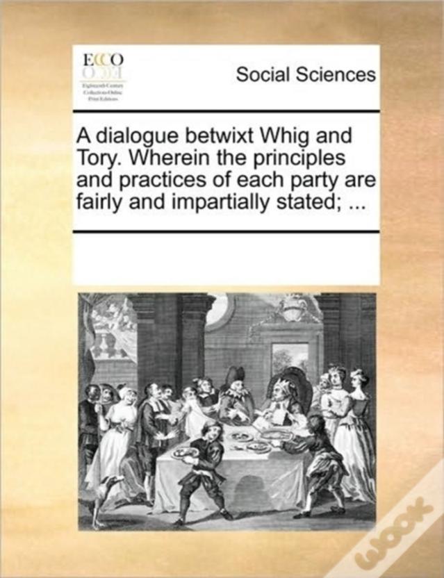 A Dialogue Betwixt Whig And Tory. Wherein The Principles And Practices Of Each Party Are Fairly And Impartially Stated; ...