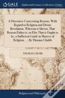 A Discourse Concerning Reason, With Regard To Religion And Divine Revelation. Wherein Is Shewn, That Reason Either Is, Or Else That It Ought To Be, A Sufficient Guide In Matters Of Religion. ... By Th