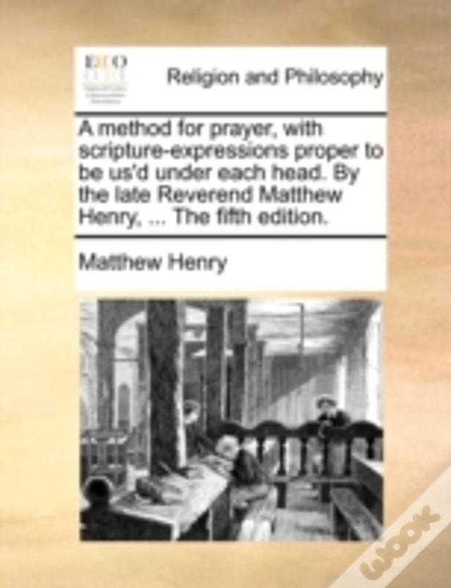A Method For Prayer, With Scripture-Expressions Proper To Be Us'D Under Each Head. By The Late Reverend Matthew Henry, ... The Fifth Edition.
