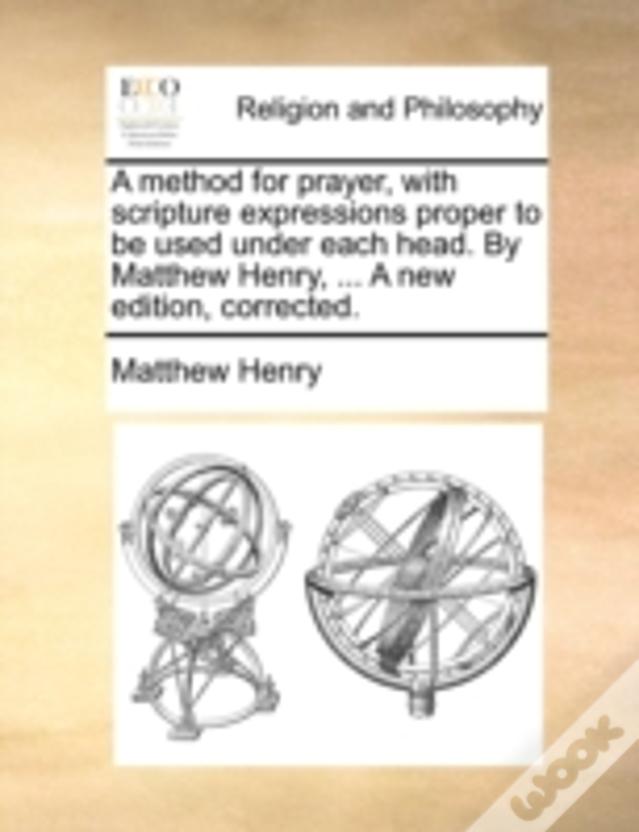 A Method For Prayer, With Scripture Expressions Proper To Be Used Under Each Head. By Matthew Henry, ... A New Edition, Corrected.