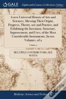 A New Universal History Of Arts And Sciences, Shewing Their Origin, Progress, Theory, Use And Practice, And Exhibiting The Invention, Structure, Improvement, And Uses, Of The Most Considerable Instrum