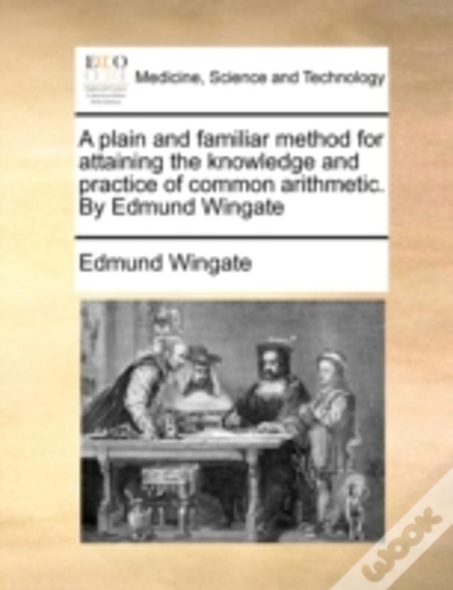 A Plain And Familiar Method For Attaining The Knowledge And Practice Of Common Arithmetic. By Edmund Wingate