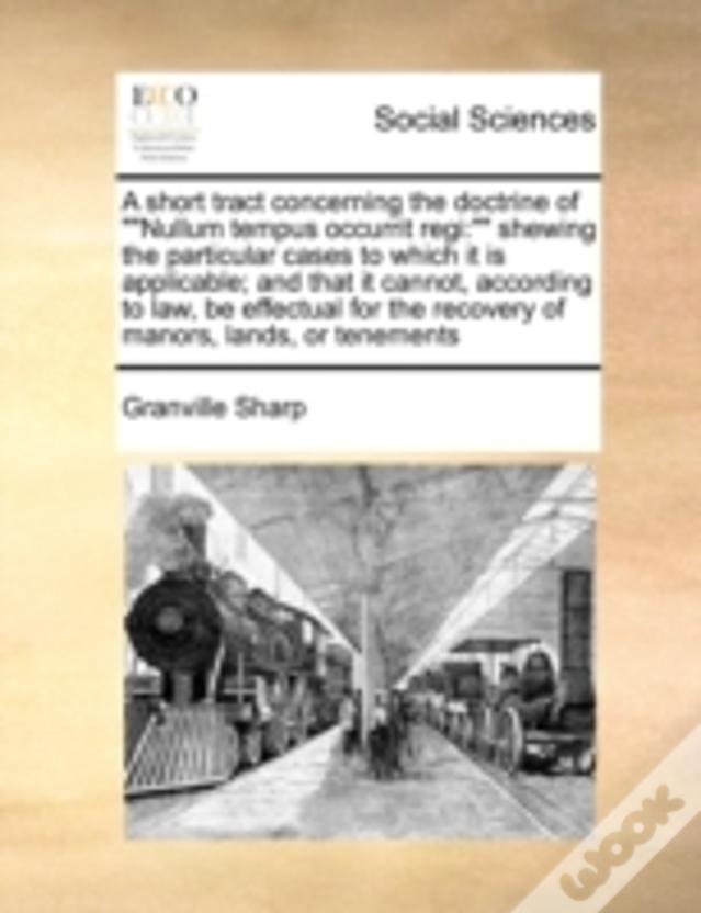 A Short Tract Concerning The Doctrine Of ""Nullum Tempus Occurrit Regi:"" Shewing The Particular Cases To Which It Is Applicable; And That It Cannot,