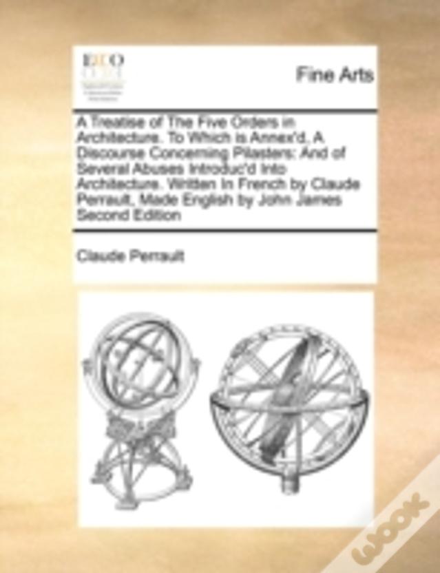 A Treatise Of The Five Orders In Architecture. To Which Is Annex'D, A Discourse Concerning Pilasters: And Of Several Abuses Introduc'D Into Architectu
