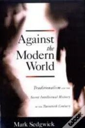 Against The Modern World Traditionalism And The Secret Intellectual History Of The Twentieth Century
