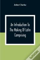 An Introduction To The Making Of Latin Comprising, After An Easy Compendious Method, The Substance Of The Latin Syntax