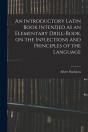 An Introductory Latin Book Intended As An Elementary Drill-Book, On The Inflections And Principles Of The Language - Preview