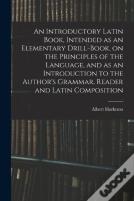An Introductory Latin Book, Intended As An Elementary Drill-Book, On The Principles Of The Language, And As An Introduction To The Author'S Grammar, Reader And Latin Composition