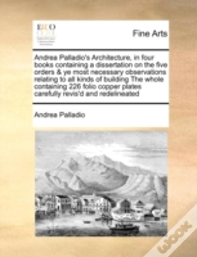 Andrea Palladio'S Architecture, In Four Books Containing A Dissertation On The Five Orders & Ye Most Necessary Observations Relating To All Kinds Of B