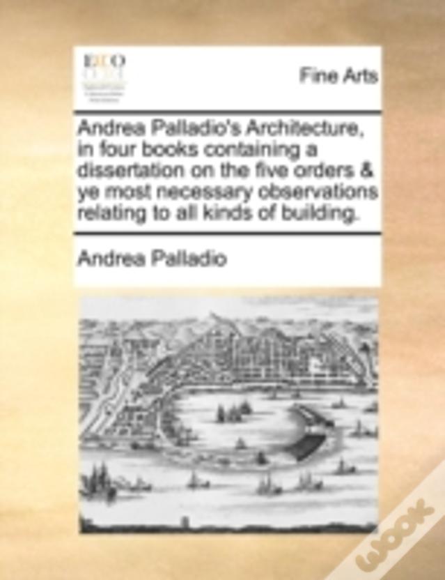 Andrea Palladio'S Architecture, In Four Books Containing A Dissertation On The Five Orders & Ye Most Necessary Observations Relating To All Kinds Of B
