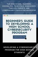 Beginner'S Guide To Developing A High School Cybersecurity Program - For High School Teachers, Counselors, Principals, Homeschool Families, Parents And Cybersecurity Education Advocates -  Developing 