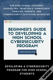 Beginner'S Guide To Developing A High School Cybersecurity Program - For High School Teachers, Counselors, Principals, Homeschool Families, Parents And Cybersecurity Education Advocates -  Developing 
