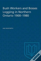 Bush Workers And Bosses Logging In Northern Ontario 1900-1980