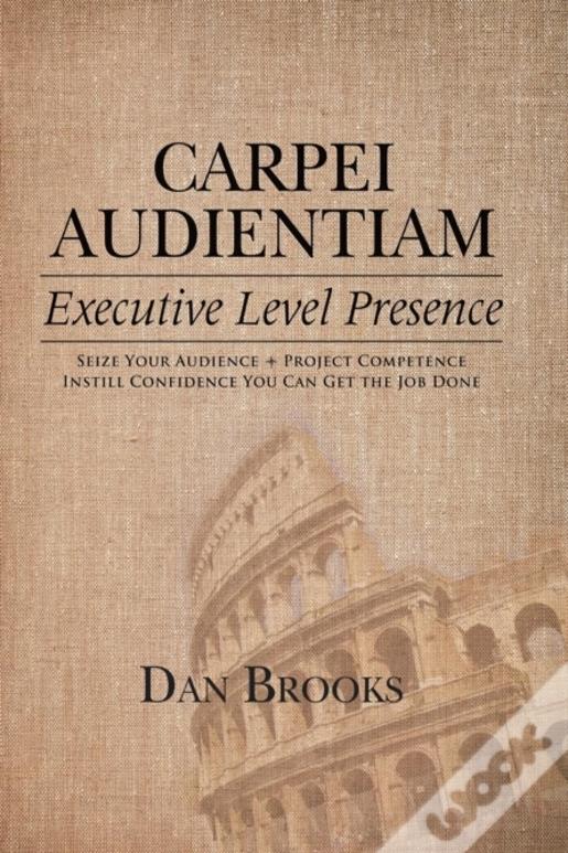 Carpei Audientiam: Executive Level Presence: Seize Your Audience, Project Competence Instill Confidence You Can Get The Job Done