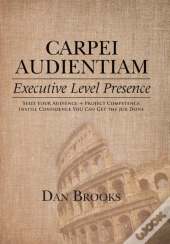 Carpei Audientiam: Executive Level Presence: Seize Your Audience, Project Competence Instill Confidence You Can Get The Job Done