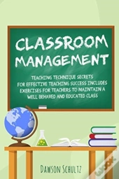 Classroom Management - Teaching Technique Secrets For Effective Teaching Success Includes Exercises For Teachers To Maintain A Well Behaved And Educated Class