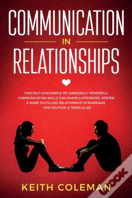 Communication In Relationships: Find Out How Simple Yet Amazingly Powerful Communication Skills Can Shape A Stronger, Deeper & More Fulfilling Relatio