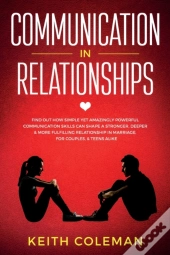 Communication In Relationships: Find Out How Simple Yet Amazingly Powerful Communication Skills Can Shape A Stronger, Deeper & More Fulfilling Relatio