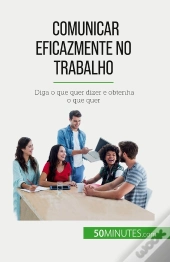 Comunicar Eficazmente No Trabalho : Diga O Que Quer Dizer E Obtenha O Que Quer