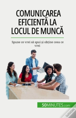 Capa do artigo Comunicarea Eficienta La Locul De Munca : Spune Ce Vrei Sa Spui Si Obtine Ceea Ce Vrei
