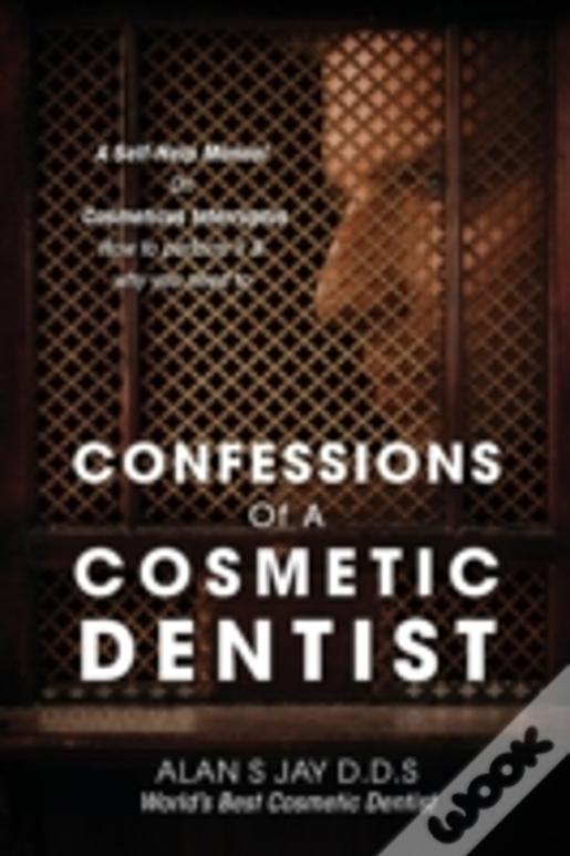 Confessions Of A Cosmetic Dentist: A Self-Help Manual On Cosmeticus Interruptus - How To Perform It & Why You Need To