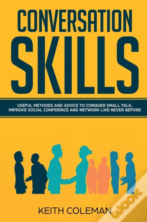 Conversation Skills: Useful Methods And Advice To Conquer Small Talk, Improve Social Confidence And Network Like Never Before