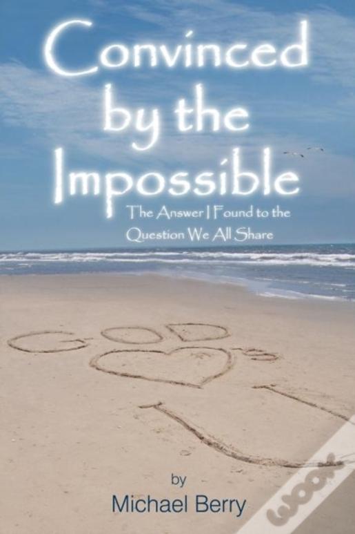 Convinced By The Impossible: The Answer I Found To The Question We All Share