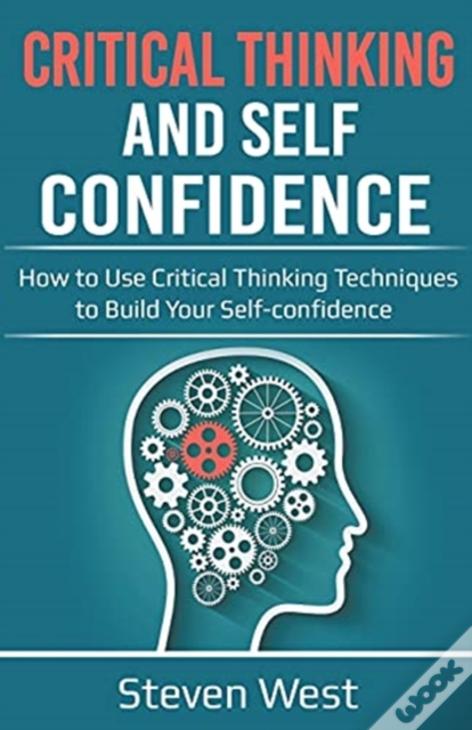 Critical Thinking And Self-Confidence: How To Use Critical Thinking Techniques To Build Your Self-Confidence