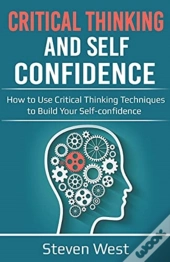 Critical Thinking And Self-Confidence: How To Use Critical Thinking Techniques To Build Your Self-Confidence