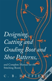 Designing, Cutting And Grading Boot And Shoe Patterns, And Complete Manual For The Stitching Room