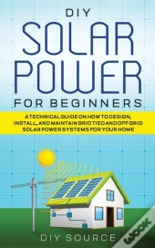 Diy Solar Power For Beginners, A Technical Guide On How To Design, Install, And Maintain Grid-Tied And Off-Grid Solar Power Systems For Your Home
