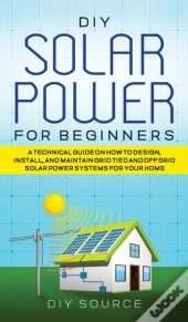 Diy Solar Power For Beginners, A Technical Guide On How To Design, Install, And Maintain Grid-Tied And Off-Grid Solar Power Systems For Your Home