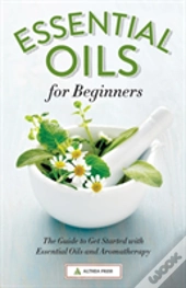Essential Oils For Beginners: The Guide To Get Started With Essential Oils And Aromatherapy