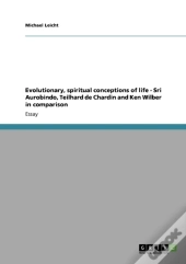 Evolutionary, Spiritual Conceptions Of Life - Sri Aurobindo, Teilhard De Chardin And Ken Wilber In Comparison