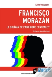Francisco Morazan ; Le Bolivar De L'Amérique Centrale