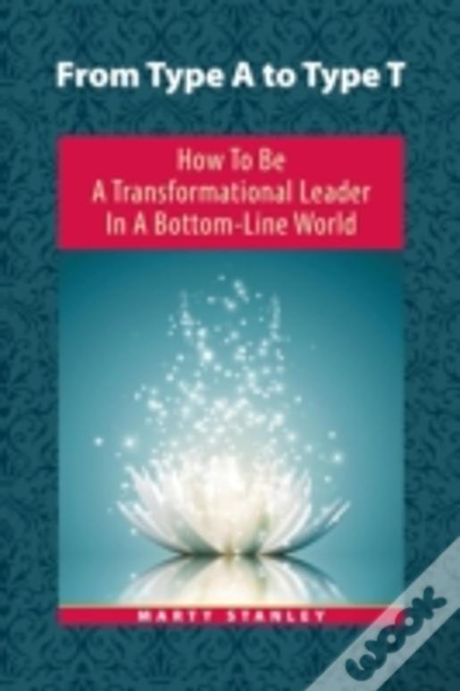 From Type A To Type T: How To Be A Transformational Leader In A Bottom-Line World