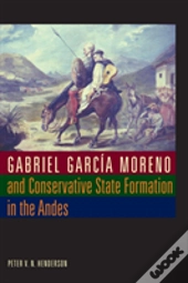 Gabriel Garcia Moreno And Conservative State Formation In The Andes