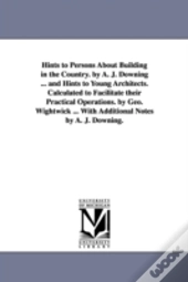 Hints To Persons About Building In The Country. By A. J. Downing ... And Hints To Young Architects. Calculated To Facilitate Their Practical Operations. By Geo. Wightwick ... With Additional Notes By 