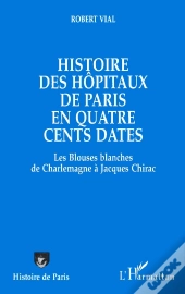 Histoire Des Hôpitaux De Paris En Quatre Cents Dates : Des Blouses Blanches De Charlemagne À Jacques Chirac