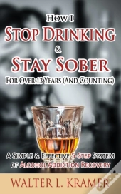 How I Stop Drinking & Stay Sober For Over 13 Years (And Counting) - A Simple & Effective 5-Step System Of Alcohol Addiction Recovery