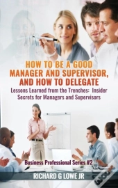 How To Be A Good Manager And Supervisor, And How To Delegate: Lessons Learned From The Trenches: Insider Secrets For Managers And Supervisors