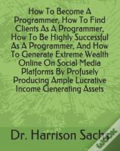 How To Become A Programmer, How To Find Clients As A Programmer, How To Be Highly Successful As A Programmer, And How To Generate Extreme Wealth Online On Social Media Platforms By Profusely Producing
