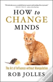 How To Change Minds; The Art Of Influence Without Manipulation