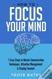 How To Focus Your Mind: 7 Easy Steps To