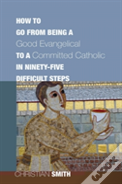 How To Go From Being A Good Evangelical To A Committed Catholic In Ninety-Five Difficult Steps