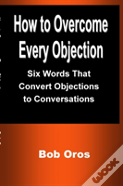 How To Overcome Every Objection: Six Words That Convert Objections To Conversations
