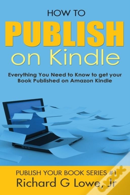 How To Publish On Kindle: Everything You Need To Know To Get Your Book Published On Amazon Kindle